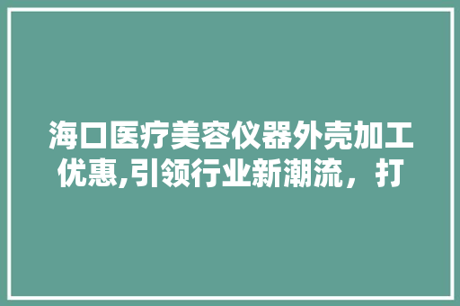 海口医疗美容仪器外壳加工优惠,引领行业新潮流，打造品质生活新标杆 海口医疗美容仪器外壳加工优惠,引领行业新潮流，打造品质生活新标杆 旅行地理