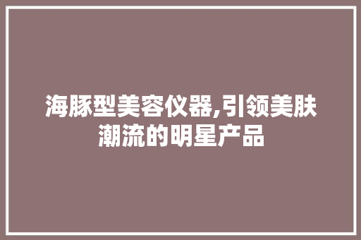 海豚型美容仪器,引领美肤潮流的明星产品 海豚型美容仪器,引领美肤潮流的明星产品 饮食拾萃