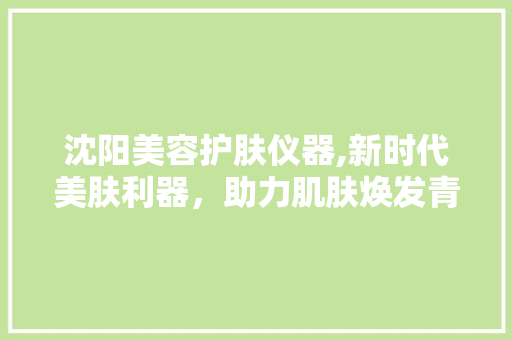 沈阳美容护肤仪器,新时代美肤利器，助力肌肤焕发青春光彩 沈阳美容护肤仪器,新时代美肤利器，助力肌肤焕发青春光彩 动手制作