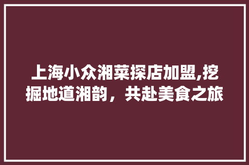 上海小众湘菜探店加盟,挖掘地道湘韵，共赴美食之旅(上海小众湘菜探店加盟) 上海小众湘菜探店加盟,挖掘地道湘韵，共赴美食之旅(上海小众湘菜探店加盟) 饮食拾萃