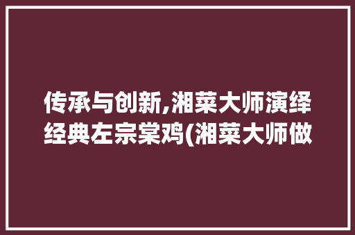 传承与创新,湘菜大师演绎经典左宗棠鸡(湘菜大师做左宗棠鸡) 传承与创新,湘菜大师演绎经典左宗棠鸡(湘菜大师做左宗棠鸡) 饮食拾萃