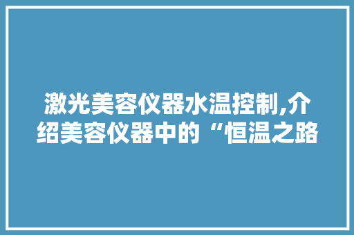 激光美容仪器水温控制,介绍美容仪器中的“恒温之路” 激光美容仪器水温控制,介绍美容仪器中的“恒温之路” 饮食拾萃