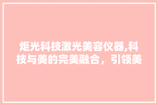 炬光科技激光美容仪器,科技与美的完美融合，引领美容新潮流 炬光科技激光美容仪器,科技与美的完美融合，引领美容新潮流 旅行地理