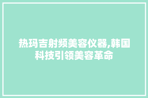 热玛吉射频美容仪器,韩国科技引领美容革命 热玛吉射频美容仪器,韩国科技引领美容革命 旅行地理