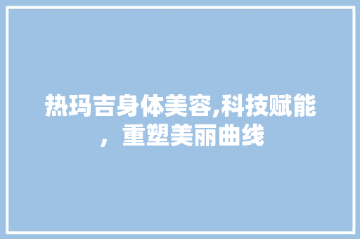 热玛吉身体美容,科技赋能，重塑美丽曲线 热玛吉身体美容,科技赋能，重塑美丽曲线 美容塑身