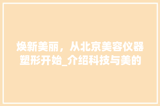 焕新美丽，从北京美容仪器塑形开始_介绍科技与美的完美融合 焕新美丽，从北京美容仪器塑形开始_介绍科技与美的完美融合 旅行地理