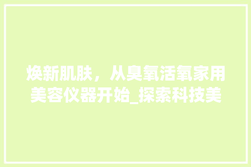 焕新肌肤，从臭氧活氧家用美容仪器开始_探索科技美容新潮流 焕新肌肤，从臭氧活氧家用美容仪器开始_探索科技美容新潮流 日用科普