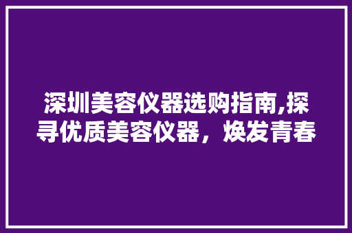 深圳美容仪器选购指南,探寻优质美容仪器，焕发青春光彩 深圳美容仪器选购指南,探寻优质美容仪器，焕发青春光彩 动手制作