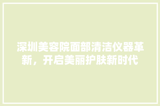 深圳美容院面部清洁仪器革新，开启美丽护肤新时代 深圳美容院面部清洁仪器革新，开启美丽护肤新时代 美容塑身