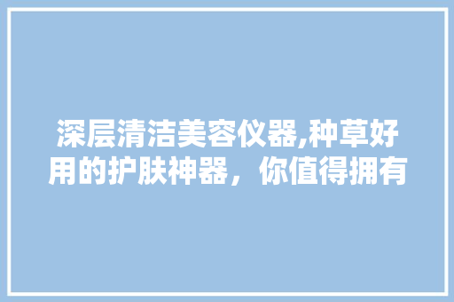 深层清洁美容仪器,种草好用的护肤神器，你值得拥有！ 深层清洁美容仪器,种草好用的护肤神器，你值得拥有！ 日用科普