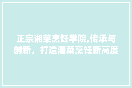正宗湘菜烹饪学院,传承与创新，打造湘菜烹饪新高度(正宗湘菜烹饪学院官网) 正宗湘菜烹饪学院,传承与创新，打造湘菜烹饪新高度(正宗湘菜烹饪学院官网) 饮食拾萃