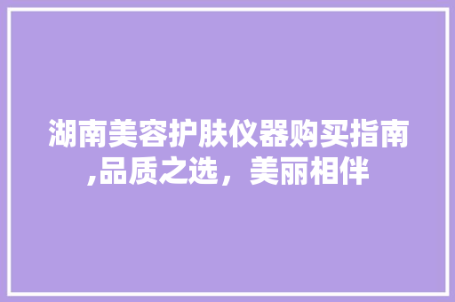 湖南美容护肤仪器购买指南,品质之选，美丽相伴 湖南美容护肤仪器购买指南,品质之选，美丽相伴 美容塑身