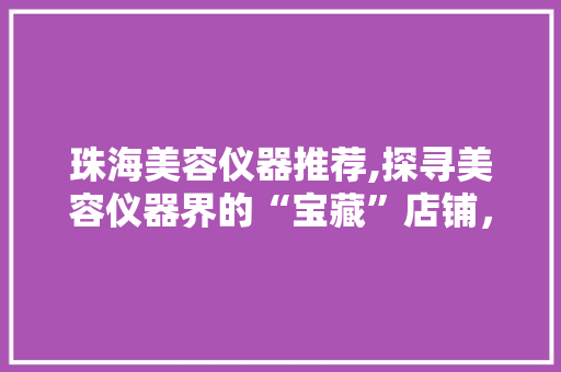 珠海美容仪器推荐,探寻美容仪器界的“宝藏”店铺，美丽从此触手可及 珠海美容仪器推荐,探寻美容仪器界的“宝藏”店铺，美丽从此触手可及 家居时尚