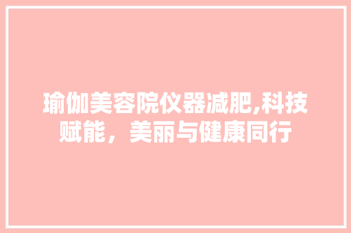 瑜伽美容院仪器减肥,科技赋能，美丽与健康同行 瑜伽美容院仪器减肥,科技赋能，美丽与健康同行 美容塑身
