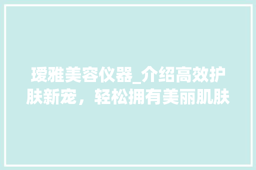 瑷雅美容仪器_介绍高效护肤新宠，轻松拥有美丽肌肤 瑷雅美容仪器_介绍高效护肤新宠，轻松拥有美丽肌肤 日用科普
