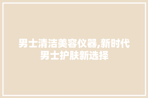 男士清洁美容仪器,新时代男士护肤新选择 男士清洁美容仪器,新时代男士护肤新选择 养生保健