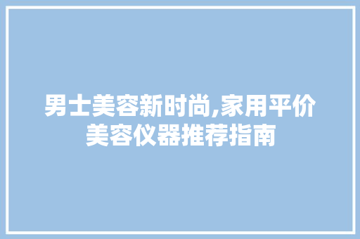 男士美容新时尚,家用平价美容仪器推荐指南 男士美容新时尚,家用平价美容仪器推荐指南 美容塑身