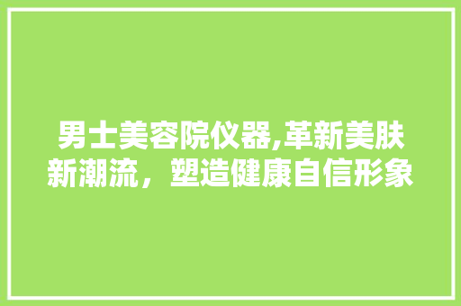 男士美容院仪器,革新美肤新潮流，塑造健康自信形象 男士美容院仪器,革新美肤新潮流，塑造健康自信形象 服饰装扮