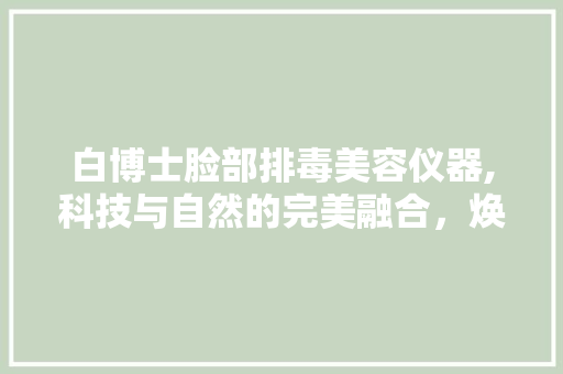 白博士脸部排毒美容仪器,科技与自然的完美融合，焕发肌肤青春光彩 白博士脸部排毒美容仪器,科技与自然的完美融合，焕发肌肤青春光彩 动手制作