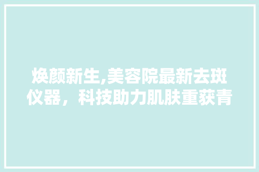 焕颜新生,美容院最新去斑仪器，科技助力肌肤重获青春光彩 焕颜新生,美容院最新去斑仪器，科技助力肌肤重获青春光彩 养生保健