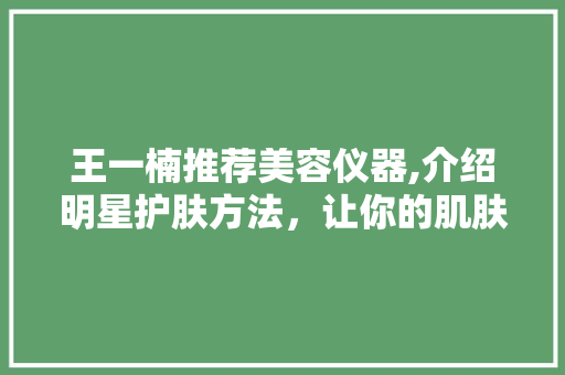 王一楠推荐美容仪器,介绍明星护肤方法，让你的肌肤焕发光彩 王一楠推荐美容仪器,介绍明星护肤方法，让你的肌肤焕发光彩 日用科普