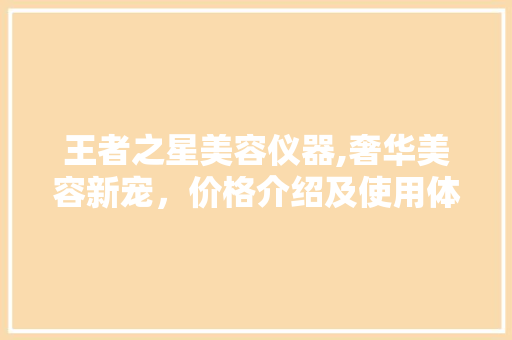 王者之星美容仪器,奢华美容新宠，价格介绍及使用体验分享 王者之星美容仪器,奢华美容新宠，价格介绍及使用体验分享 日用科普