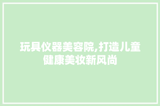 玩具仪器美容院,打造儿童健康美妆新风尚 玩具仪器美容院,打造儿童健康美妆新风尚 服饰装扮