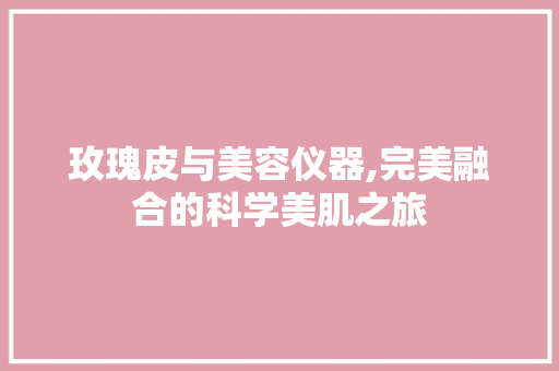 玫瑰皮与美容仪器,完美融合的科学美肌之旅 玫瑰皮与美容仪器,完美融合的科学美肌之旅 日用科普