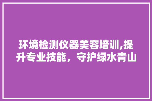 环境检测仪器美容培训,提升专业技能，守护绿水青山 环境检测仪器美容培训,提升专业技能，守护绿水青山 饮食拾萃