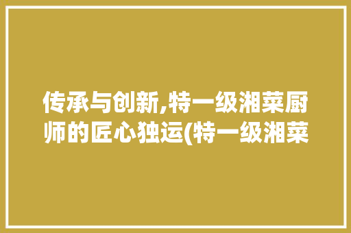 传承与创新,特一级湘菜厨师的匠心独运(特一级湘菜厨师) 传承与创新,特一级湘菜厨师的匠心独运(特一级湘菜厨师) 饮食拾萃