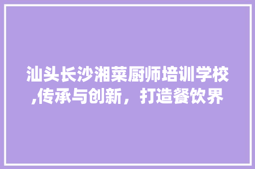汕头长沙湘菜厨师培训学校,传承与创新，打造餐饮界璀璨明珠(汕头长沙湘菜厨师培训学校) 汕头长沙湘菜厨师培训学校,传承与创新，打造餐饮界璀璨明珠(汕头长沙湘菜厨师培训学校) 饮食拾萃