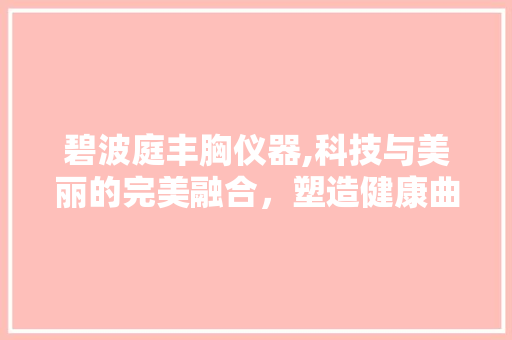 碧波庭丰胸仪器,科技与美丽的完美融合，塑造健康曲线 碧波庭丰胸仪器,科技与美丽的完美融合，塑造健康曲线 养生保健