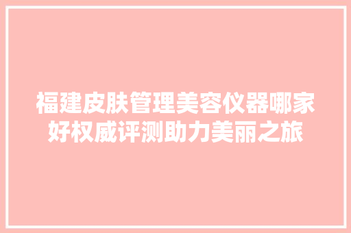 福建皮肤管理美容仪器哪家好权威评测助力美丽之旅 福建皮肤管理美容仪器哪家好权威评测助力美丽之旅 家居时尚