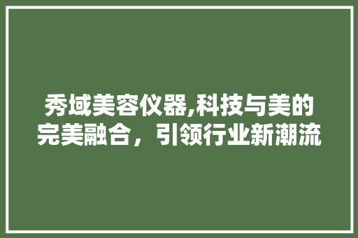 秀域美容仪器,科技与美的完美融合，引领行业新潮流 秀域美容仪器,科技与美的完美融合，引领行业新潮流 日用科普