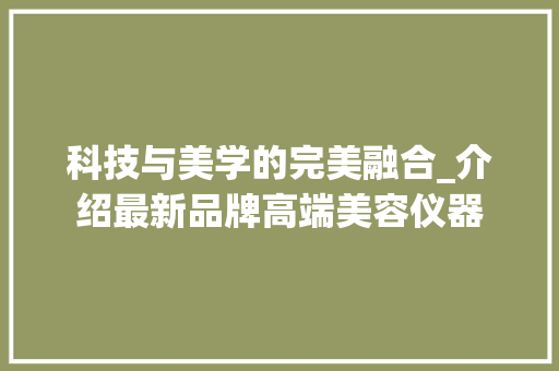 科技与美学的完美融合_介绍最新品牌高端美容仪器 科技与美学的完美融合_介绍最新品牌高端美容仪器 日用科普