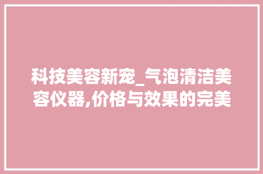 科技美容新宠_气泡清洁美容仪器,价格与效果的完美结合 科技美容新宠_气泡清洁美容仪器,价格与效果的完美结合 家居时尚