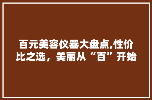 百元美容仪器大盘点,性价比之选，美丽从“百”开始 百元美容仪器大盘点,性价比之选，美丽从“百”开始 家居时尚