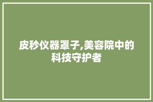 皮秒仪器罩子,美容院中的科技守护者 皮秒仪器罩子,美容院中的科技守护者 养生保健