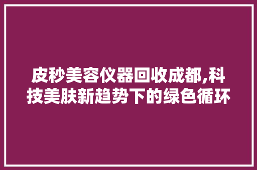 皮秒美容仪器回收成都,科技美肤新趋势下的绿色循环利用 皮秒美容仪器回收成都,科技美肤新趋势下的绿色循环利用 旅行地理
