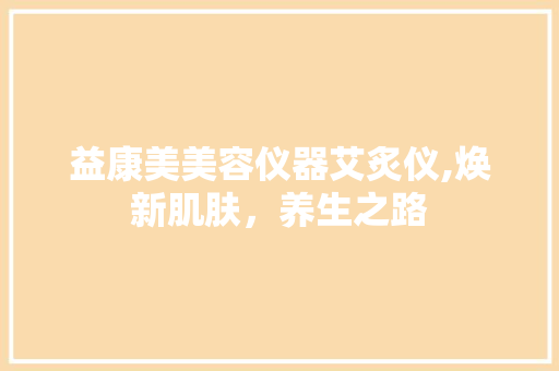 益康美美容仪器艾炙仪,焕新肌肤，养生之路 益康美美容仪器艾炙仪,焕新肌肤，养生之路 日用科普