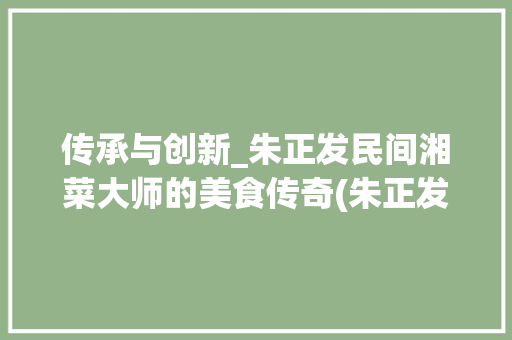 传承与创新_朱正发民间湘菜大师的美食传奇(朱正发民间湘菜大师) 传承与创新_朱正发民间湘菜大师的美食传奇(朱正发民间湘菜大师) 饮食拾萃