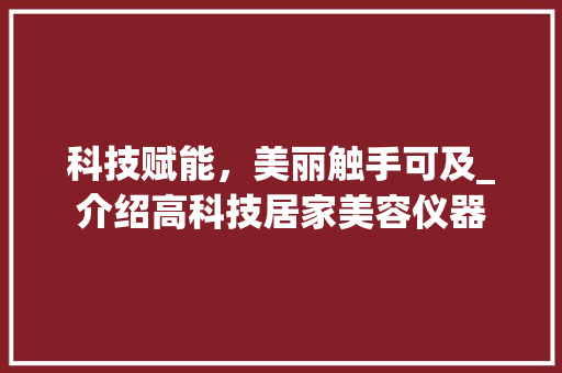科技赋能，美丽触手可及_介绍高科技居家美容仪器 科技赋能，美丽触手可及_介绍高科技居家美容仪器 养生保健