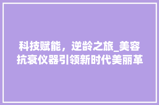 科技赋能，逆龄之旅_美容抗衰仪器引领新时代美丽革命 科技赋能，逆龄之旅_美容抗衰仪器引领新时代美丽革命 美容塑身