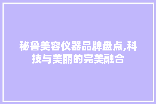 秘鲁美容仪器品牌盘点,科技与美丽的完美融合 秘鲁美容仪器品牌盘点,科技与美丽的完美融合 养生保健
