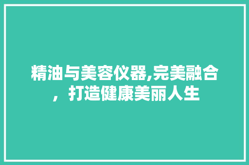 精油与美容仪器,完美融合，打造健康美丽人生 精油与美容仪器,完美融合，打造健康美丽人生 服饰装扮