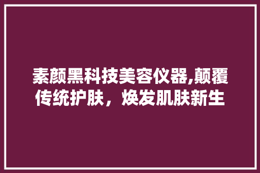 素颜黑科技美容仪器,颠覆传统护肤，焕发肌肤新生 素颜黑科技美容仪器,颠覆传统护肤，焕发肌肤新生 日用科普