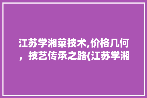 江苏学湘菜技术,价格几何，技艺传承之路(江苏学湘菜技术价格多少) 江苏学湘菜技术,价格几何，技艺传承之路(江苏学湘菜技术价格多少) 饮食拾萃