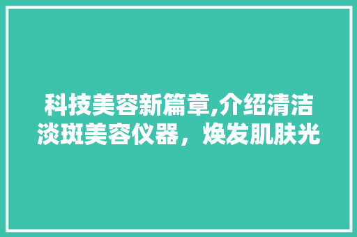 科技美容新篇章,介绍清洁淡斑美容仪器，焕发肌肤光彩 科技美容新篇章,介绍清洁淡斑美容仪器，焕发肌肤光彩 日用科普