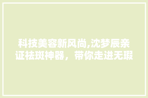 科技美容新风尚,沈梦辰亲证祛斑神器，带你走进无瑕肌肤的世界 科技美容新风尚,沈梦辰亲证祛斑神器，带你走进无瑕肌肤的世界 饮食拾萃