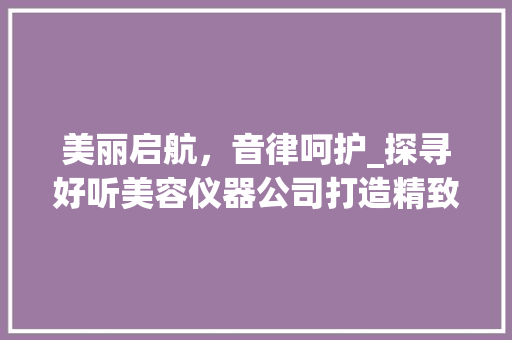 美丽启航，音律呵护_探寻好听美容仪器公司打造精致生活的奥秘 美丽启航，音律呵护_探寻好听美容仪器公司打造精致生活的奥秘 养生保健